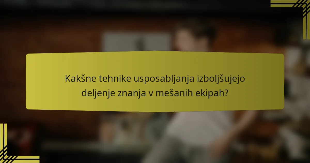 Kakšne tehnike usposabljanja izboljšujejo deljenje znanja v mešanih ekipah?